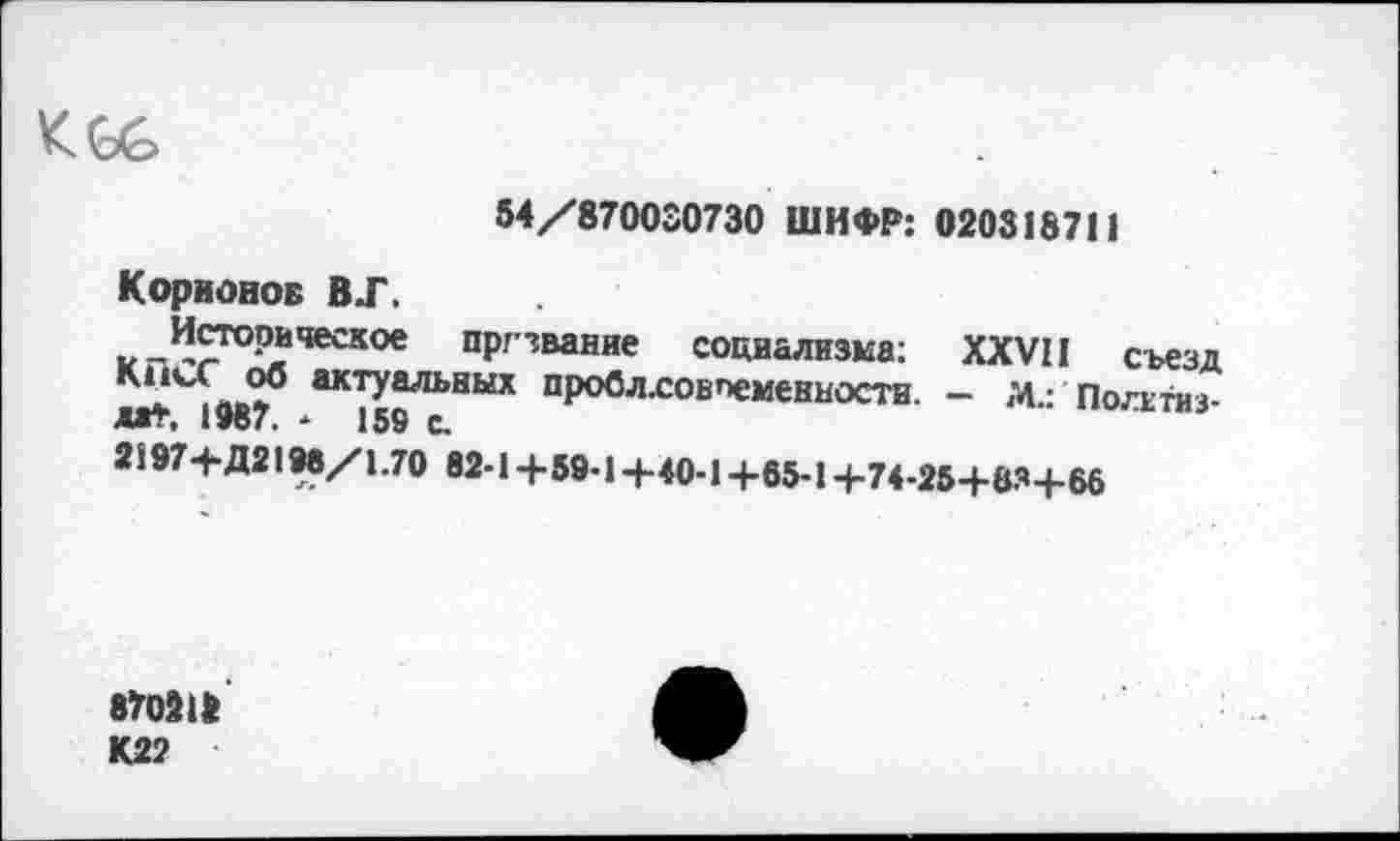 ﻿<66
54/870030730 ШИФР: 0208187! 1
Коряонов ВТ.
^Историческое пргзвание социализма: XXVII съезд
*а*Лов? /К'П^'НЫХ пР°блсовп«»енностн. - М.: Посети з-
2597+Д2198/1.7О 82-14-59-14-40-1 +65-1 +74-25+834-66
870218 К22